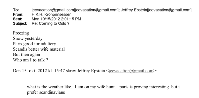 "Pri nas je zelo mrzlo. Včeraj smo imeli sneg. Pariz je dober za prešuštvo. Skandinavke so boljše žene. A kdo sem jaz, da se oglašam?" je bilo sporočilo norveške princese Mette-Marit spolnemu prestopniku Jeffreyju Epsteinu, ki jo je spraševal, kakšno je pri njih vreme, in zapisal, da je "na lovu na ženo v Parizu". | Foto: Posnetek  zaslona